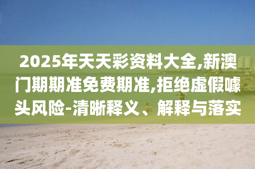 2025年天天彩資料大全,新澳門(mén)期期準(zhǔn)免費(fèi)期準(zhǔn),拒絕虛假噱頭風(fēng)險(xiǎn)-清晰釋義、解釋與落實(shí)