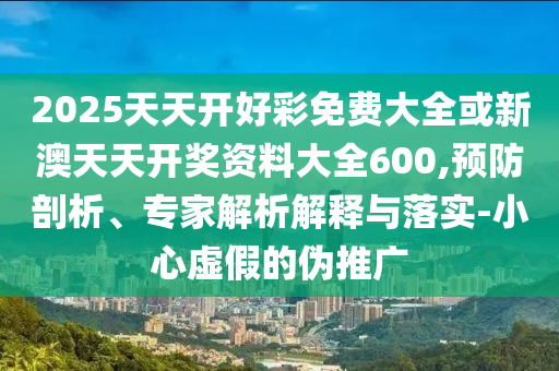 2025天天開好彩免費(fèi)大全或新澳天天開獎資料大全600,預(yù)防剖析、專家解析解釋與落實(shí)-小心虛假的偽推廣