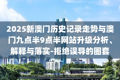 2025新澳門(mén)歷史記錄走勢(shì)與澳門(mén)九點(diǎn)半9點(diǎn)半網(wǎng)站升級(jí)分析、解釋與落實(shí)-拒絕誤導(dǎo)的圈套