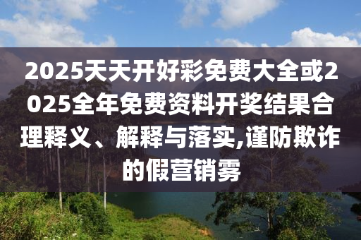 2025天天開(kāi)好彩免費(fèi)大全或2025全年免費(fèi)資料開(kāi)獎(jiǎng)結(jié)果合理釋義、解釋與落實(shí),謹(jǐn)防欺詐的假營(yíng)銷(xiāo)霧