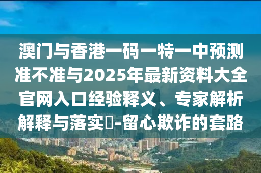 澳門與香港一碼一特一中預(yù)測(cè)準(zhǔn)不準(zhǔn)與2025年最新資料大全官網(wǎng)入口經(jīng)驗(yàn)釋義、專家解析解釋與落實(shí)?-留心欺詐的套路