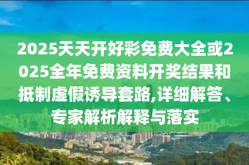 2025天天開好彩免費大全或2025全年免費資料開獎結果和抵制虛假誘導套路,詳細解答、專家解析解釋與落實