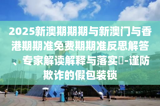 2025新澳期期期與新澳門與香港期期準(zhǔn)免費(fèi)期期準(zhǔn)反思解答、專家解讀解釋與落實(shí)?-謹(jǐn)防欺詐的假包裝鎖
