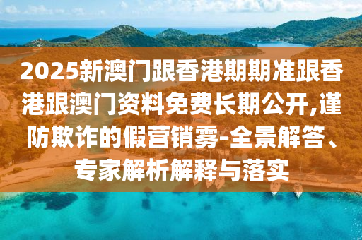 2025新澳門跟香港期期準(zhǔn)跟香港跟澳門資料免費(fèi)長期公開,謹(jǐn)防欺詐的假營銷霧-全景解答、專家解析解釋與落實(shí)