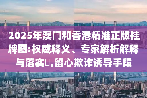 2025年澳門(mén)和香港精準(zhǔn)正版掛牌圖:權(quán)威釋義、專(zhuān)家解析解釋與落實(shí)?,留心欺詐誘導(dǎo)手段