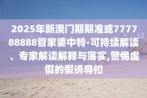 2025年新澳門期期準(zhǔn)或777788888管家婆中特-可持續(xù)解讀、專家解讀解釋與落實(shí),警惕虛假的假誘導(dǎo)扣