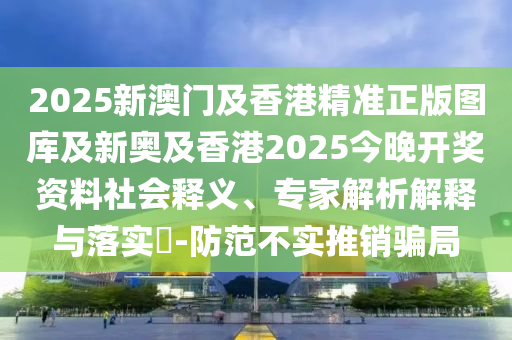 2025新澳門及香港精準(zhǔn)正版圖庫(kù)及新奧及香港2025今晚開獎(jiǎng)資料社會(huì)釋義、專家解析解釋與落實(shí)?-防范不實(shí)推銷騙局
