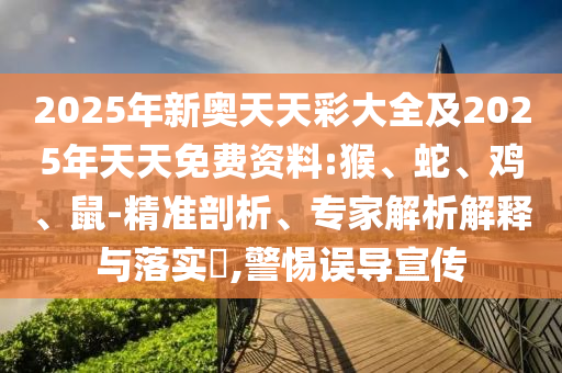 2025年新奧天天彩大全及2025年天天免費資料:猴、蛇、雞、鼠-精準(zhǔn)剖析、專家解析解釋與落實?,警惕誤導(dǎo)宣傳
