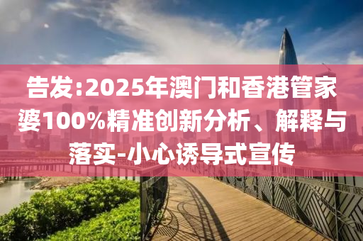 告發(fā):2025年澳門和香港管家婆100%精準(zhǔn)創(chuàng)新分析、解釋與落實(shí)-小心誘導(dǎo)式宣傳