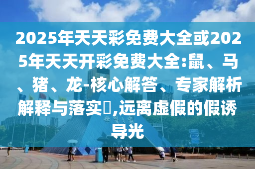 2025年天天彩免費(fèi)大全或2025年天天開彩免費(fèi)大全:鼠、馬、豬、龍-核心解答、專家解析解釋與落實(shí)?,遠(yuǎn)離虛假的假誘導(dǎo)光