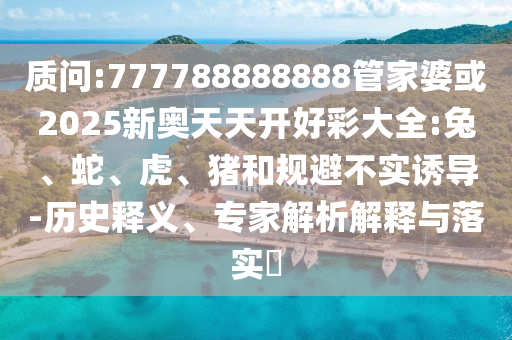 質(zhì)問:777788888888管家婆或2025新奧天天開好彩大全:兔、蛇、虎、豬和規(guī)避不實誘導(dǎo)-歷史釋義、專家解析解釋與落實?