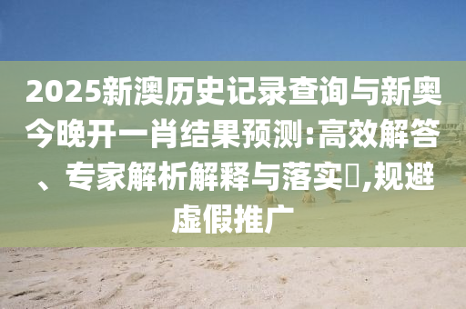 2025新澳歷史記錄查詢與新奧今晚開一肖結果預測:高效解答、專家解析解釋與落實?,規(guī)避虛假推廣