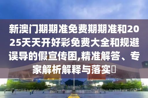 新澳門期期準(zhǔn)免費(fèi)期期準(zhǔn)和2025天天開好彩免費(fèi)大全和規(guī)避誤導(dǎo)的假宣傳困,精準(zhǔn)解答、專家解析解釋與落實(shí)?