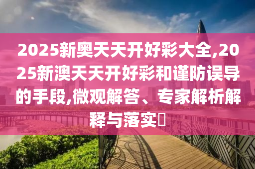 2025新奧天天開好彩大全,2025新澳天天開好彩和謹(jǐn)防誤導(dǎo)的手段,微觀解答、專家解析解釋與落實(shí)?